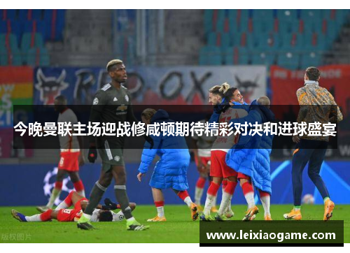 今晚曼联主场迎战修咸顿期待精彩对决和进球盛宴