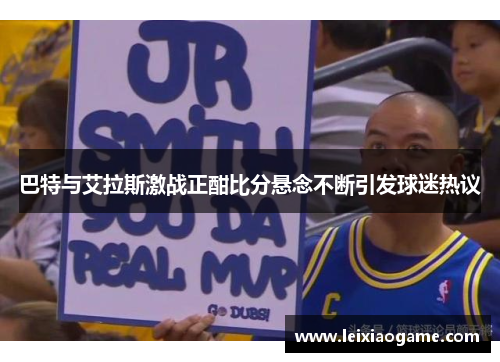 巴特与艾拉斯激战正酣比分悬念不断引发球迷热议