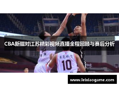 CBA新疆对江苏精彩视频直播全程回顾与赛后分析