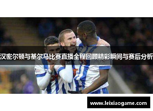 汉密尔顿与基尔马比赛直播全程回顾精彩瞬间与赛后分析
